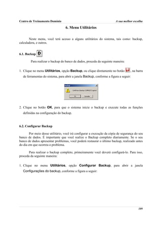 Centro de Treinamento Domínio                                            A sua melhor escolha

                                   6. Menu Utilitários

       Neste menu, você terá acesso a alguns utilitários do sistema, tais como: backup,
calculadora, e outros.


6.1. Backup

        Para realizar o backup do banco de dados, proceda da seguinte maneira:

1. Clique no menu Utilitários, opção Backup, ou clique diretamente no botão         , na barra
  de ferramentas do sistema, para abrir a janela Backup, conforme a figura a seguir:




2. Clique no botão OK, para que o sistema inicie o backup e execute todas as funções
  definidas na configuração do backup.



6.2. Configurar Backup

        Por meio desse utilitário, você irá configurar a execução da cópia de segurança do seu
banco de dados. É importante que você realize o Backup completo diariamente. Se o seu
banco de dados apresentar problemas, você poderá restaurar o último backup, realizado antes
do dia em que ocorreu o problema.

       Para realizar o backup completo, primeiramente você deverá configurá-lo. Para isso,
proceda da seguinte maneira:

1. Clique no menu Utilitários, opção Configurar Backup, para abrir a janela
  Configurações do backup, conforme a figura a seguir:




                                                                                          109
 