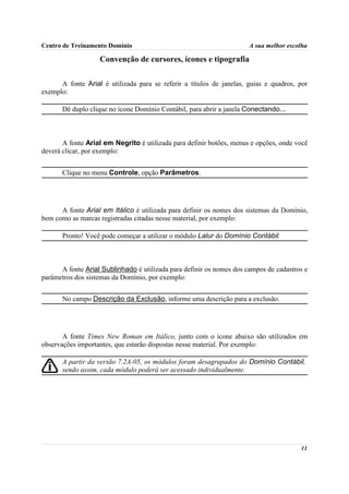 Centro de Treinamento Domínio                                         A sua melhor escolha

                   Convenção de cursores, ícones e tipografia

      A fonte Arial é utilizada para se referir a títulos de janelas, guias e quadros, por
exemplo:

       Dê duplo clique no ícone Domínio Contábil, para abrir a janela Conectando...



       A fonte Arial em Negrito é utilizada para definir botões, menus e opções, onde você
deverá clicar, por exemplo:


       Clique no menu Controle, opção Parâmetros.




      A fonte Arial em Itálico é utilizada para definir os nomes dos sistemas da Domínio,
bem como as marcas registradas citadas nesse material, por exemplo:

       Pronto! Você pode começar a utilizar o módulo Lalur do Domínio Contábil.



      A fonte Arial Sublinhado é utilizada para definir os nomes dos campos de cadastros e
parâmetros dos sistemas da Domínio, por exemplo:


       No campo Descrição da Exclusão, informe uma descrição para a exclusão.




       A fonte Times New Roman em Itálico, junto com o ícone abaixo são utilizados em
observações importantes, que estarão dispostas nesse material. Por exemplo:

       A partir da versão 7.2A-05, os módulos foram desagrupados do Domínio Contábil,
       sendo assim, cada módulo poderá ser acessado individualmente.




                                                                                       11
 
