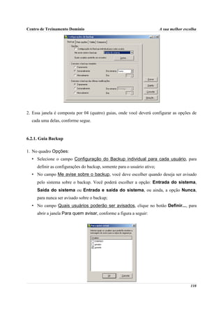 Centro de Treinamento Domínio                                            A sua melhor escolha




2. Essa janela é composta por 04 (quatro) guias, onde você deverá configurar as opções de
  cada uma delas, conforme segue.



6.2.1. Guia Backup

1. No quadro Opções:
  • Selecione o campo Configuração do Backup individual para cada usuário, para
     definir as configurações do backup, somente para o usuário ativo;
  • No campo Me avise sobre o backup, você deve escolher quando deseja ser avisado
     pelo sistema sobre o backup. Você poderá escolher a opção: Entrada do sistema,
     Saída do sistema ou Entrada e saída do sistema, ou ainda, a opção Nunca,
     para nunca ser avisado sobre o backup;
  • No campo Quais usuários poderão ser avisados, clique no botão Definir..., para
     abrir a janela Para quem avisar, conforme a figura a seguir:




                                                                                         110
 