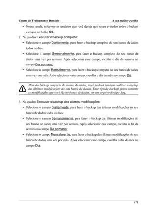 Centro de Treinamento Domínio                                        A sua melhor escolha
  • Nessa janela, selecione os usuários que você deseja que sejam avisados sobre o backup
     e clique no botão OK.
2. No quadro Executar o backup completo:
  • Selecione o campo Diariamente, para fazer o backup completo do seu banco de dados
     todos os dias;
  • Selecione o campo Semanalmente, para fazer o backup completo do seu banco de
     dados uma vez por semana. Após selecionar esse campo, escolha o dia da semana no
     campo Dia semana;
  • Selecione o campo Mensalmente, para fazer o backup completo do seu banco de dados
     uma vez por mês. Após selecionar esse campo, escolha o dia do mês no campo Dia.


      Além do backup completo do banco de dados, você poderá também realizar o backup
      das últimas modificações do seu banco de dados. Esse tipo de backup grava somente
      as modificações que você fez no banco de dados, em um arquivo do tipo .log.


3. No quadro Executar o backup das últimas modificações:
  • Selecione o campo Diariamente, para fazer o backup das últimas modificações do seu
     banco de dados todos os dias;
  • Selecione o campo Semanalmente, para fazer o backup das últimas modificações do
     seu banco de dados uma vez por semana. Após selecionar esse campo, escolha o dia da
     semana no campo Dia semana;
  • Selecione o campo Mensalmente, para fazer o backup das últimas modificações do seu
     banco de dados uma vez por mês. Após selecionar esse campo, escolha o dia do mês no
     campo Dia.




                                                                                       111
 
