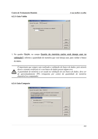 Centro de Treinamento Domínio                                       A sua melhor escolha

6.2.3. Guia Valida




1. No quadro Opção, no campo Quanto de memória cache você deseja usar na
  validação?, informe a quantidade de memória que você deseja usar, para validar o banco
  de dados.


      É importante que sempre seja realizada a validação do banco de dados, pois através
      dessa o sistema verificará se o seu banco de dados possui algum erro.
      A quantidade de memória a ser usada na validação do seu banco de dados, deve ser
      de aproximadamente 50% (cinquenta por cento) da quantidade de memória
      disponível no computador.


6.2.4. Guia Compacta




                                                                                    113
 
