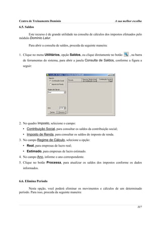 Centro de Treinamento Domínio                                          A sua melhor escolha

6.5. Saldos

      Este recurso é de grande utilidade na consulta de cálculos dos impostos efetuados pelo
módulo Domínio Lalur.

       Para abrir a consulta de saldos, proceda da seguinte maneira:

1. Clique no menu Utilitários, opção Saldos, ou clique diretamente no botão       , na barra
  de ferramentas do sistema, para abrir a janela Consulta de Saldos, conforme a figura a
  seguir:




2. No quadro Imposto, selecione o campo:
  • Contribuição Social, para consultar os saldos da contribuição social;
  • Imposto de Renda, para consultar os saldos do imposto de renda.
3. No campo Regime de Cálculo, selecione a opção:
  • Real, para empresas de lucro real;
  • Estimado, para empresas de lucro estimado.
4. No campo Ano, informe o ano correspondente.
5. Clique no botão Processa, para atualizar os saldos dos impostos conforme os dados
  informados.



6.6. Elimina Período

       Nesta opção, você poderá eliminar os movimentos e cálculos de um determinado
período. Para isso, proceda da seguinte maneira:



                                                                                        117
 