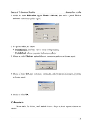 Centro de Treinamento Domínio                                         A sua melhor escolha

1. Clique no menu Utilitários, opção Elimina Período, para abrir a janela Elimina
  Período, conforme a figura a seguir:




2. No quadro Datas, no campo:
  • Período inicial, informe o período inicial correspondente;
  • Período final, informe o período final correspondente.
3. Clique no botão Eliminar, será exibida uma mensagem, conforme a figura a seguir:




4. Clique no botão Sim, para confirmar a eliminação, será exibida uma mensagem, conforme
  a figura a seguir:




5. Clique no botão OK.



6.7. Importação

       Nessa opção do sistema, você poderá efetuar a importação de alguns cadastros do
sistema.




                                                                                      118
 