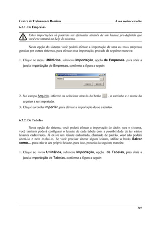 Centro de Treinamento Domínio                                            A sua melhor escolha

6.7.1. De Empresas

       Estas importações só poderão ser efetuadas através de um leiaute pré-definido que
       você encontrará no help do sistema.

       Nesta opção do sistema você poderá efetuar a importação de uma ou mais empresas
geradas por outros sistemas, para efetuar essa importação, proceda da seguinte maneira:

1. Clique no menu Utilitários, submenu Importação, opção de Empresas, para abrir a
  janela Importação de Empresas, conforme a figura a seguir:




2. No campo Arquivo, informe ou selecione através do botão        , o caminho e o nome do
  arquivo a ser importado.
3. Clique no botão Importar, para efetuar a importação desse cadastro.



6.7.2. De Tabelas

        Nesta opção do sistema, você poderá efetuar a importação de dados para o sistema,
você também poderá configurar o leiaute de cada tabela com a possibilidade de ter vários
leiautes cadastrados. Já existe um leiaute cadastrado, chamado de padrão, você não poderá
alterá-lo e nem excluí-lo. Se você precisar alterar algum leiaute, utilize o botão Salvar
como..., para criar o seu próprio leiaute, para isso, proceda da seguinte maneira:

1. Clique no menu Utilitários, submenu Importação, opção de Tabelas, para abrir a
  janela Importação de Tabelas, conforme a figura a seguir:




                                                                                         119
 