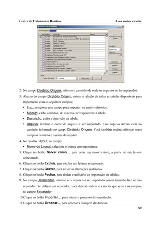 Centro de Treinamento Domínio                                            A sua melhor escolha




2. No campo Diretório Origem, informe o caminho de onde os arquivos serão importados.
3. Abaixo do campo Diretório Origem, existe a relação de todas as tabelas disponíveis para
  importação, com os seguintes campos:
  • Imp., selecione esse campo para importar ou emitir relatórios;
  • Módulo, exibe o módulo do sistema correspondente à tabela;
  • Descrição, exibe a descrição da tabela;
  • Arquivo, informe o nome do arquivo a ser importado. Esse arquivo deverá estar no
     caminho informado no campo Diretório Origem. Você também poderá informar nesse
     campo o caminho e o nome do arquivo.
4. No quadro Layout, no campo:
  • Nome do Layout, selecione o leiaute correspondente.
5. Clique no botão Salvar como..., para criar um novo leiaute, a partir de um leiaute
  selecionado.
6. Clique no botão Excluir, para excluir um leiaute selecionado.
7. Clique no botão Gravar, para salvar as alterações realizadas.
8. Clique no botão Fechar, para fechar o utilitário de importação de tabelas.
9. No campo Delimitador, informe se o arquivo a ser importado possui tamanho fixo ou usa
  separador. Se utilizar um separador, você deverá indicar o caracter que separa os campos,
  no campo Separador.
10.Clique no botão Importar..., para iniciar o processo de importação.
11.Clique no botão Ordenar..., para ordenar a listagem das tabelas.
                                                                                         120
 