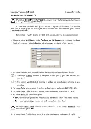 Centro de Treinamento Domínio                                            A sua melhor escolha

6.8. Registro de Atividades – F9

       O utilitário Registro de Atividades, somente estará habilitado para clientes com
       a licença Domínio Contábil Plus.

      Através desse utilitário, você poderá realizar o registro de atividades extra sistema,
para que o tempo gasto na realização dessa atividade seja contabilizado pelo módulo
Domínio Administrar.

       Para efetuar o registro de uma atividade extra sistema, proceda da seguinte maneira:

1. Clique no menu Utilitários, opção Registro de Atividades, ou pressione a tecla de
  função F9, para abrir a janela Registro de atividades, conforme a figura a seguir:




2. No campo Usuário, será mostrado o nome do usuário que efetuou login no sistema.
     3. No campo Cliente, informe o código do cliente para o qual será realizada essa
        atividade.
     4. No campo Classificação, informe o código da classificação referente a essa
        atividade.
5. No campo Data, informe a data de realização da atividade, no formato DD/MM/AAAA.
6. No campo Hora Inicial, informe a hora de início da atividade, no formato HH:MM.
7. No campo Finalizar, selecione a opção:
  • Sim, caso você deseje finalizar essa atividade, informando a hora final para a mesma;
  • Não, caso você deseje gravar essa atividade sem definir a hora final.


       O campo Hora Final somente estará habilitado, se no campo Finalizar, você
       selecionar a opção Sim.


8. No campo Hora Final, informe a hora de término da atividade, no formato HH:MM.
                                                                                          121
 