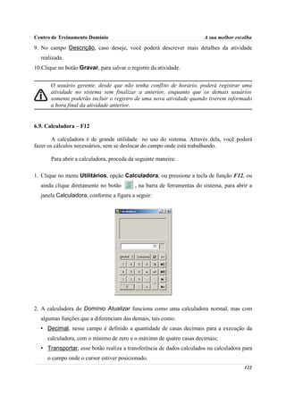 Centro de Treinamento Domínio                                           A sua melhor escolha
9. No campo Descrição, caso deseje, você poderá descrever mais detalhes da atividade
  realizada.
10.Clique no botão Gravar, para salvar o registro da atividade.


       O usuário gerente, desde que não tenha conflito de horário, poderá registrar uma
       atividade no sistema sem finalizar a anterior, enquanto que os demais usuários
       somente poderão incluir o registro de uma nova atividade quando tiverem informado
       a hora final da atividade anterior.


6.9. Calculadora – F12

        A calculadora é de grande utilidade no uso do sistema. Através dela, você poderá
fazer os cálculos necessários, sem se deslocar do campo onde está trabalhando.

       Para abrir a calculadora, proceda da seguinte maneira:

1. Clique no menu Utilitários, opção Calculadora, ou pressione a tecla de função F12, ou
  ainda clique diretamente no botão        , na barra de ferramentas do sistema, para abrir a
  janela Calculadora, conforme a figura a seguir:




2. A calculadora do Domínio Atualizar funciona como uma calculadora normal, mas com
  algumas funções que a diferenciam das demais, tais como:
  • Decimal, nesse campo é definido a quantidade de casas decimais para a execução da
     calculadora, com o mínimo de zero e o máximo de quatro casas decimais;
  • Transportar, esse botão realiza a transferência de dados calculados na calculadora para
     o campo onde o cursor estiver posicionado.
                                                                                         122
 
