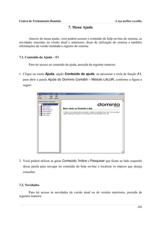Centro de Treinamento Domínio                                           A sua melhor escolha

                                     7. Menu Ajuda

       Através do menu ajuda, você poderá acessar o conteúdo do help on-line do sistema, as
novidades inseridas na versão atual e anteriores, dicas de utilização do sistema e também
informações da versão instalada e registro do sistema.


7.1. Conteúdo da Ajuda – F1

       Para ter acesso ao conteúdo da ajuda, proceda da seguinte maneira:

1. Clique no menu Ajuda, opção Conteúdo da ajuda, ou pressione a tecla de função F1,
  para abrir a janela Ajuda do Domínio Contábil – Módulo LALUR, conforme a figura a
  seguir:




2. Você poderá utilizar as guias Conteúdo, Índice e Pesquisar que ficam ao lado esquerdo
  dessa janela para navegar no conteúdo do help on-line e localizar os tópicos que deseja
  consultar.



7.2. Novidades

       Para ter acesso às novidades da versão atual ou de versões anteriores, proceda da
seguinte maneira:


                                                                                        124
 
