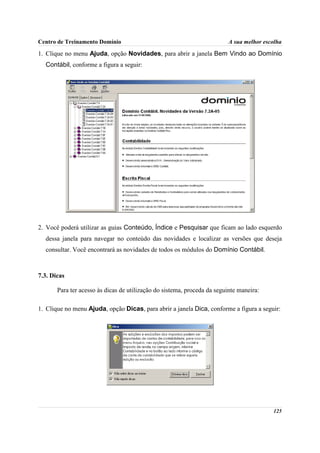 Centro de Treinamento Domínio                                             A sua melhor escolha

1. Clique no menu Ajuda, opção Novidades, para abrir a janela Bem Vindo ao Domínio
  Contábil, conforme a figura a seguir:




2. Você poderá utilizar as guias Conteúdo, Índice e Pesquisar que ficam ao lado esquerdo
  dessa janela para navegar no conteúdo das novidades e localizar as versões que deseja
  consultar. Você encontrará as novidades de todos os módulos do Domínio Contábil.



7.3. Dicas

       Para ter acesso às dicas de utilização do sistema, proceda da seguinte maneira:

1. Clique no menu Ajuda, opção Dicas, para abrir a janela Dica, conforme a figura a seguir:




                                                                                          125
 
