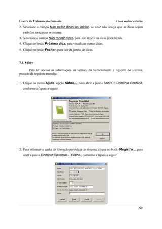 Centro de Treinamento Domínio                                            A sua melhor escolha
2. Selecione o campo Não exibir dicas ao iniciar, se você não deseja que as dicas sejam
  exibidas ao acessar o sistema.
3. Selecione o campo Não repetir dicas, para não repetir as dicas já exibidas.
4. Clique no botão Próxima dica, para visualizar outras dicas.
5. Clique no botão Fechar, para sair da janela de dicas.



7.4. Sobre

       Para ter acesso às informações da versão, do licenciamento e registro do sistema,
proceda da seguinte maneira:

1. Clique no menu Ajuda, opção Sobre..., para abrir a janela Sobre o Domínio Contábil,
  conforme a figura a seguir:




2. Para informar a senha de liberação periódica do sistema, clique no botão Registro..., para
  abrir a janela Domínio Sistemas – Senha, conforme a figura a seguir:




                                                                                         126
 