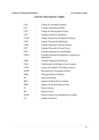 Centro de Treinamento Domínio                                         A sua melhor escolha

                         Lista de Abreviaturas e Siglas


             CAE           –    Código de Atividades Estadual;
             CEI           –    Cadastro Específico do INSS;
             CEP           –    Código de Endereçamento Postal;
             CGC           –    Cadastro Geral do Contribuinte;
             CNAE          –    Código Nacional de Atividade Econômica;
             CNH           –    Carteira Nacional de Habilitação;
             CNPJ          –    Cadastro Nacional de Pessoa Jurídica;
             CPF           –    Cadastro Nacional de Pessoa Física;
             CRC           –    Conselho Regional de Contabilidade;
             CREA          –    Conselho Regional de Engenharia, Arquitetura e
                                Agronomia;
             CRM           –    Conselho Regional de Medicina;
             CSLL          –    Contribuição Social Sobre o Lucro Líquido;
             CTPS          –    Carteira de Trabalho e Previdência Social;
             DARF          –    Documento de Arrecadação Federal;
             DDD           –    Discagem Direta à Distância;
             IR            –    Imposto de Renda;
             IRPJ          –    Imposto de Renda Pessoa Jurídica;
             IRRF          –    Imposto de Renda Retido na Fonte;
             PJ            –    Pessoa Jurídica;
             RG            –    Registro Geral;
             SELIC         –    Sistema Especial de Liquidação da Custódia;
             UF            –    unidade Federativa.




                                                                                       13
 