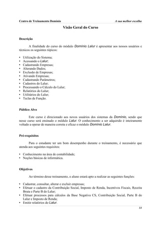 Centro de Treinamento Domínio                                             A sua melhor escolha

                                  Visão Geral do Curso

Descrição

       A finalidade do curso do módulo Domínio Lalur é apresentar aos nossos usuários e
técnicos os seguintes tópicos:

•   Utilização do Sistema;
•   Acessando o Lalur;
•   Cadastrando Empresas;
•   Alterando Dados;
•   Exclusão de Empresas;
•   Ativando Empresas;
•   Cadastrando Parâmetros;
•   Cadastros do Lalur;
•   Processando o Cálculo do Lalur;
•   Relatórios do Lalur;
•   Utilitários do Lalur;
•   Teclas de Função.


Público Alvo

       Este curso é direcionado aos novos usuários dos sistemas da Domínio, sendo que
nesse curso será ensinado o módulo Lalur. O conhecimento a ser adquirido é inteiramente
voltado a operar de maneira correta e eficaz o módulo Domínio Lalur.


Pré-requisitos

       Para o estudante ter um bom desempenho durante o treinamento, é necessário que
atenda aos seguintes requisitos:

• Conhecimento na área de contabilidade;
• Noções básicas de informática.


Objetivos

        Ao término desse treinamento, o aluno estará apto a realizar as seguintes funções:

• Cadastrar, consultar, alterar e excluir empresas;
• Efetuar o cadastro da Contribuição Social, Imposto de Renda, Incentivos Fiscais, Receita
  Bruta e Parte B do Lalur;
• Efetuar processos para cálculos da Base Negativa CS, Contribuição Social, Parte B do
  Lalur e Imposto de Renda;
• Emitir relatórios do Lalur.
                                                                                             14
 