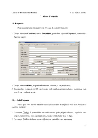 Centro de Treinamento Domínio                                           A sua melhor escolha

                                   2. Menu Controle

2.1. Empresas

       Para cadastrar uma nova empresa, proceda da seguinte maneira:

1. Clique no menu Controle, opção Empresas, para abrir a janela Empresas, conforme a
  figura a seguir:




2. Clique no botão Novo, e aparecerá um novo cadastro, a ser preenchido.
3. Essa janela é composta por 06 (seis) guias, onde você deverá preencher os campos de cada
  uma delas, conforme segue.



2.1.1. Guia Empresa

       Nessa guia você deverá informar os dados cadastrais da empresa. Para isso, proceda da
seguinte maneira:

1. O campo Código é preenchido automaticamente pelo próprio sistema, seguindo uma
  sequência numérica, caso seja necessário, você poderá alterar esse código.
2. No campo Apelido, informe um apelido (nome reduzido) para a empresa.


                                                                                         17
 
