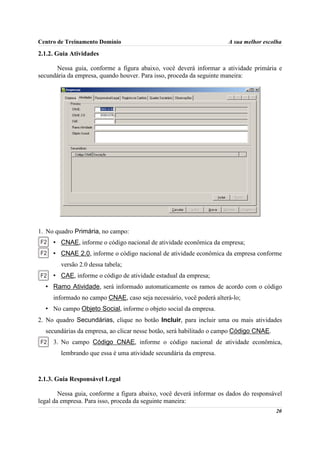Centro de Treinamento Domínio                                         A sua melhor escolha

2.1.2. Guia Atividades

      Nessa guia, conforme a figura abaixo, você deverá informar a atividade primária e
secundária da empresa, quando houver. Para isso, proceda da seguinte maneira:




1. No quadro Primária, no campo:
     • CNAE, informe o código nacional de atividade econômica da empresa;
     • CNAE 2.0, informe o código nacional de atividade econômica da empresa conforme
        versão 2.0 dessa tabela;
     • CAE, informe o código de atividade estadual da empresa;
  • Ramo Atividade, será informado automaticamente os ramos de acordo com o código
     informado no campo CNAE, caso seja necessário, você poderá alterá-lo;
  • No campo Objeto Social, informe o objeto social da empresa.
2. No quadro Secundárias, clique no botão Incluir, para incluir uma ou mais atividades
  secundárias da empresa, ao clicar nesse botão, será habilitado o campo Código CNAE.
     3. No campo Código CNAE, informe o código nacional de atividade econômica,
        lembrando que essa é uma atividade secundária da empresa.



2.1.3. Guia Responsável Legal

        Nessa guia, conforme a figura abaixo, você deverá informar os dados do responsável
legal da empresa. Para isso, proceda da seguinte maneira:
                                                                                        20
 