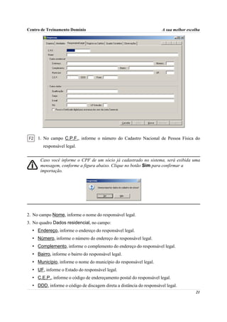 Centro de Treinamento Domínio                                         A sua melhor escolha




     1. No campo C.P.F., informe o número do Cadastro Nacional de Pessoa Física do
        responsável legal.


      Caso você informe o CPF de um sócio já cadastrado no sistema, será exibida uma
      mensagem, conforme a figura abaixo. Clique no botão Sim para confirmar a
      importação.




2. No campo Nome, informe o nome do responsável legal.
3. No quadro Dados residencial, no campo:
  • Endereço, informe o endereço do responsável legal.
  • Número, informe o número do endereço do responsável legal.
  • Complemento, informe o complemento do endereço do responsável legal.
  • Bairro, informe o bairro do responsável legal.
  • Município, informe o nome do município do responsável legal.
  • UF, informe o Estado do responsável legal.
  • C.E.P., informe o código de endereçamento postal do responsável legal.
  • DDD, informe o código de discagem direta a distância do responsável legal.
                                                                                       21
 