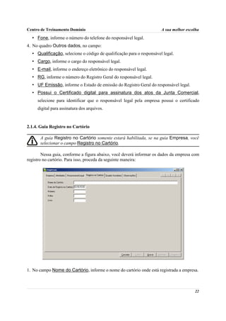 Centro de Treinamento Domínio                                          A sua melhor escolha
  • Fone, informe o número do telefone do responsável legal.
4. No quadro Outros dados, no campo:
  • Qualificação, selecione o código de qualificação para o responsável legal.
  • Cargo, informe o cargo do responsável legal.
  • E-mail, informe o endereço eletrônico do responsável legal.
  • RG, informe o número do Registro Geral do responsável legal.
  • UF Emissão, informe o Estado de emissão do Registro Geral do responsável legal.
  • Possui o Certificado digital para assinatura dos atos da Junta Comercial,
     selecione para identificar que o responsável legal pela empresa possui o certificado
     digital para assinatura dos arquivos.



2.1.4. Guia Registro no Cartório

       A guia Registro no Cartório somente estará habilitada, se na guia Empresa, você
       selecionar o campo Registro no Cartório.

        Nessa guia, conforme a figura abaixo, você deverá informar os dados da empresa com
registro no cartório. Para isso, proceda da seguinte maneira:




1. No campo Nome do Cartório, informe o nome do cartório onde está registrada a empresa.



                                                                                        22
 