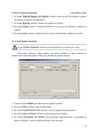 Centro de Treinamento Domínio                                           A sua melhor escolha
2. No campo Data de Registro no Cartório, informe a data em que foi realizado o registro
  da empresa no cartório correspondente.
3. No campo Número, informe o número do registro no cartório.
4. No campo Folha, informe o número da folha do livro em que foi realizado o registro no
  cartório.
5. No campo Livro, informe o número do livro em que foi realizado o registro no cartório.



2.1.5. Guia Quadro Societário


       A guia Quadro Societário somente estará habilitada se a empresa for matriz.


        Nessa guia, conforme a figura abaixo, você deverá informar os dados referente ao
capital social e sócios da empresa. Para isso, proceda da seguinte maneira:




1. Clique no botão Incluir, para adicionar um quadro societário.
2. Na coluna Data, informe a data correspondente.
3. Na coluna Capital Social Total, informe o valor do capital social da empresa.
4. Na coluna Valor da Quota, informe o valor da quota da sociedade.
5. Na coluna Quantidade de Quotas, será informado automaticamente a quantidade de
  quotas, dividindo o valor do capital social pelo valor da quota.

                                                                                            23
 