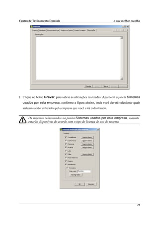 Centro de Treinamento Domínio                                          A sua melhor escolha




1. Clique no botão Gravar, para salvar as alterações realizadas. Aparecerá a janela Sistemas
  usados por esta empresa, conforme a figura abaixo, onde você deverá selecionar quais
  sistemas serão utilizados pela empresa que você está cadastrando.


       Os sistemas relacionados na janela Sistemas usados por esta empresa, somente
       estarão disponíveis de acordo com o tipo de licença de uso do sistema.




                                                                                         25
 