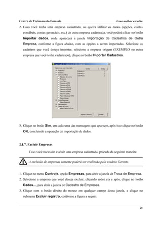 Centro de Treinamento Domínio                                            A sua melhor escolha
2. Caso você tenha uma empresa cadastrada, ou queira utilizar os dados (opções, contas
  contábeis, contas gerenciais, etc.) de outra empresa cadastrada, você poderá clicar no botão
  Importar dados, onde aparecerá a janela Importação de Cadastros de Outra
  Empresa, conforme a figura abaixo, com as opções a serem importadas. Selecione os
  cadastros que você deseja importar, selecione a empresa origem (EXEMPLO ou outra
  empresa que você tenha cadastrado), clique no botão Importar Cadastros.




3. Clique no botão Sim, em cada uma das mensagens que aparecer, após isso clique no botão
  OK, concluindo a operação de importação de dados.



2.1.7. Excluir Empresas

       Caso você necessite excluir uma empresa cadastrada, proceda da seguinte maneira:


      A exclusão de empresas somente poderá ser realizada pelo usuário Gerente.


1. Clique no menu Controle, opção Empresas, para abrir a janela de Troca de Empresa.
2. Selecione a empresa que você deseja excluir, clicando sobre ela e após, clique no botão
  Dados..., para abrir a janela de Cadastro de Empresas.
3. Clique com o botão direito do mouse em qualquer campo dessa janela, e clique no
  submenu Excluir registro, conforme a figura a seguir:


                                                                                           26
 