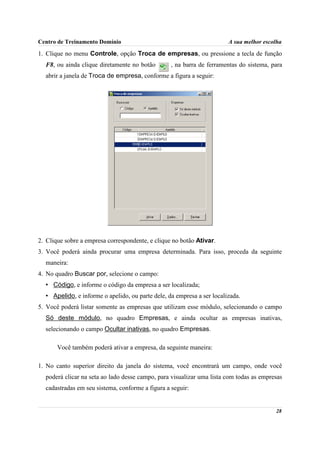 Centro de Treinamento Domínio                                           A sua melhor escolha

1. Clique no menu Controle, opção Troca de empresas, ou pressione a tecla de função
  F8, ou ainda clique diretamente no botão        , na barra de ferramentas do sistema, para
  abrir a janela de Troca de empresa, conforme a figura a seguir:




2. Clique sobre a empresa correspondente, e clique no botão Ativar.
3. Você poderá ainda procurar uma empresa determinada. Para isso, proceda da seguinte
  maneira:
4. No quadro Buscar por, selecione o campo:
  • Código, e informe o código da empresa a ser localizada;
  • Apelido, e informe o apelido, ou parte dele, da empresa a ser localizada.
5. Você poderá listar somente as empresas que utilizam esse módulo, selecionando o campo
  Só deste módulo, no quadro Empresas, e ainda ocultar as empresas inativas,
  selecionando o campo Ocultar inativas, no quadro Empresas.

       Você também poderá ativar a empresa, da seguinte maneira:

1. No canto superior direito da janela do sistema, você encontrará um campo, onde você
  poderá clicar na seta ao lado desse campo, para visualizar uma lista com todas as empresas
  cadastradas em seu sistema, conforme a figura a seguir:


                                                                                         28
 
