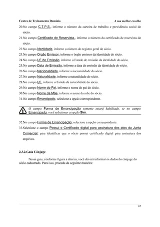 Centro de Treinamento Domínio                                          A sua melhor escolha
20.No campo C.T.P.S., informe o número da carteira de trabalho e previdência social do
  sócio.
21.No campo Certificado de Reservista., informe o número do certificado de reservista do
  sócio.
22.No campo Identidade, informe o número do registro geral do sócio.
23.No campo Orgão Emissor, informe o órgão emissor da identidade do sócio.
24.No campo UF de Emissão, informe o Estado de emissão da identidade do sócio.
25.No campo Data de Emissão, informe a data de emissão da identidade do sócio.
26.No campo Nacionalidade, informe a nacionalidade do sócio.
27.No campo Naturalidade, informe a naturalidade do sócio.
28.No campo UF, informe o Estado da naturalidade do sócio.
29.No campo Nome do Pai, informe o nome do pai do sócio.
30.No campo Nome da Mãe, informe o nome da mãe do sócio.
31.No campo Emancipado, selecione a opção correspondente.


       O campo Forma de Emancipação somente estará habilitado, se no campo
       Emancipado, você selecionar a opção Sim.


32.No campo Forma de Emancipação, selecione a opção correspondente.
33.Selecione o campo Possui o Certificado digital para assinatura dos atos da Junta
  Comercial, para identificar que o sócio possui certificado digital para assinatura dos
  arquivos.



2.3.2.Guia Cônjuge

       Nessa guia, conforme figura a abaixo, você deverá informar os dados do cônjuge do
sócio cadastrado. Para isso, proceda da seguinte maneira:




                                                                                           31
 