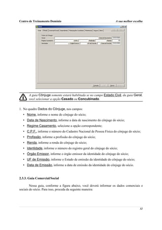 Centro de Treinamento Domínio                                        A sua melhor escolha




      A guia Cônjuge somente estará habilitada se no campo Estado Civil, da guia Geral,
      você selecionar a opção Casado ou Concubinado.


1. No quadro Dados do Cônjuge, nos campos:
  • Nome, informe o nome do cônjuge do sócio;
  • Data de Nascimento, informe a data de nascimento do cônjuge do sócio;
  • Regime Casamento, selecione a opção correspondente;
  • C.P.F., informe o número do Cadastro Nacional de Pessoa Física do cônjuge do sócio;
  • Profissão, informe a profissão do cônjuge do sócio;
  • Renda, informe a renda do cônjuge do sócio;
  • Identidade, informe o número do registro geral do cônjuge do sócio;
  • Órgão Emissor, informe o órgão emissor da identidade do cônjuge do sócio;
  • UF de Emissão, informe o Estado de emissão da identidade do cônjuge do sócio;
  • Data de Emissão, informe a data de emissão da identidade do cônjuge do sócio.



2.3.3. Guia Comercial/Social

        Nessa guia, conforme a figura abaixo, você deverá informar os dados comerciais e
sociais do sócio. Para isso, proceda da seguinte maneira:




                                                                                      32
 