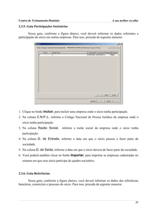 Centro de Treinamento Domínio                                           A sua melhor escolha

2.3.5. Guia Participações Societárias

        Nessa guia, conforme a figura abaixo, você deverá informar os dados referentes a
participação do sócio em outras empresas. Para isso, proceda da seguinte maneira:




1. Clique no botão Incluir, para incluir uma empresa onde o sócio tenha participação.
2. Na coluna C.N.P.J., informe o Código Nacional de Pessoa Jurídica da empresa onde o
  sócio tenha participação.
3. Na coluna Razão Social,       informe a razão social da empresa onde o sócio tenha
  participação.
4. Na coluna D. de Entrada, informe a data em que o sócio passou a fazer parte da
  sociedade.
5. Na coluna D. de Saída, informe a data em que o sócio deixou de fazer parte da sociedade.
6. Você poderá também clicar no botão Importar, para importar as empresas cadastradas no
  sistema em que esse sócio participa do quadro societário.



2.3.6. Guia Referências

       Nessa guia, conforme a figura abaixo, você deverá informar os dados das referências
bancárias, comerciais e pessoais do sócio. Para isso, proceda da seguinte maneira:




                                                                                         35
 