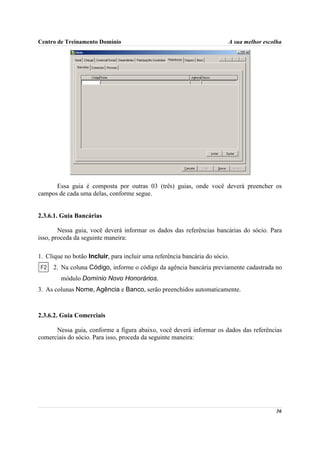 Centro de Treinamento Domínio                                            A sua melhor escolha




      Essa guia é composta por outras 03 (três) guias, onde você deverá preencher os
campos de cada uma delas, conforme segue.


2.3.6.1. Guia Bancárias

        Nessa guia, você deverá informar os dados das referências bancárias do sócio. Para
isso, proceda da seguinte maneira:

1. Clique no botão Incluir, para incluir uma referência bancária do sócio.
     2. Na coluna Código, informe o código da agência bancária previamente cadastrada no
        módulo Domínio Novo Honorários.
3. As colunas Nome, Agência e Banco, serão preenchidos automaticamente.



2.3.6.2. Guia Comerciais

      Nessa guia, conforme a figura abaixo, você deverá informar os dados das referências
comerciais do sócio. Para isso, proceda da seguinte maneira:




                                                                                          36
 