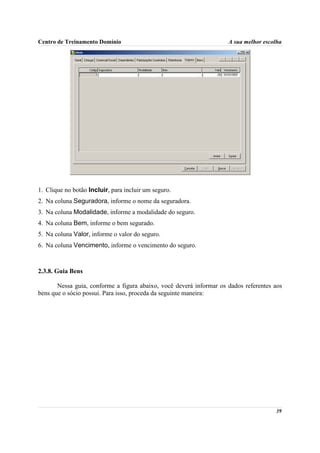 Centro de Treinamento Domínio                                        A sua melhor escolha




1. Clique no botão Incluir, para incluir um seguro.
2. Na coluna Seguradora, informe o nome da seguradora.
3. Na coluna Modalidade, informe a modalidade do seguro.
4. Na coluna Bem, informe o bem segurado.
5. Na coluna Valor, informe o valor do seguro.
6. Na coluna Vencimento, informe o vencimento do seguro.



2.3.8. Guia Bens

       Nessa guia, conforme a figura abaixo, você deverá informar os dados referentes aos
bens que o sócio possui. Para isso, proceda da seguinte maneira:




                                                                                      39
 