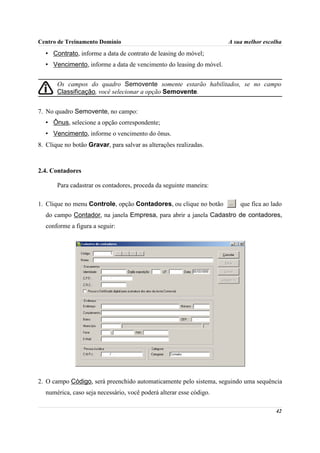 Centro de Treinamento Domínio                                        A sua melhor escolha
  • Contrato, informe a data de contrato de leasing do móvel;
  • Vencimento, informe a data de vencimento do leasing do móvel.


       Os campos do quadro Semovente somente estarão habilitados, se no campo
       Classificação, você selecionar a opção Semovente.


7. No quadro Semovente, no campo:
  • Ônus, selecione a opção correspondente;
  • Vencimento, informe o vencimento do ônus.
8. Clique no botão Gravar, para salvar as alterações realizadas.



2.4. Contadores

       Para cadastrar os contadores, proceda da seguinte maneira:

1. Clique no menu Controle, opção Contadores, ou clique no botão         que fica ao lado
  do campo Contador, na janela Empresa, para abrir a janela Cadastro de contadores,
  conforme a figura a seguir:




2. O campo Código, será preenchido automaticamente pelo sistema, seguindo uma sequência
  numérica, caso seja necessário, você poderá alterar esse código.

                                                                                      42
 