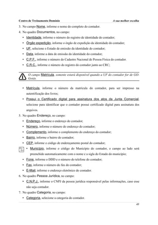Centro de Treinamento Domínio                                           A sua melhor escolha
3. No campo Nome, informe o nome do completo do contador.
4. No quadro Documentos, no campo:
  • Identidade, informe o número do registro de identidade do contador;
  • Órgão expedição, informe o órgão de expedição da identidade do contador;
  • UF, selecione o Estado de emissão da identidade do contador;
  • Data, informe a data de emissão da identidade do contador;
  • C.P.F., informe o número do Cadastro Nacional de Pessoa Física do contador.
  • C.R.C., informe o número do registro do contador junto ao CRC;


      O campo Matrícula, somente estará disponível quando a UF do contador for de GO-
      Goiás.


  • Matrícula, informe o número da matrícula do contador, para ser impresso na
     autentificação dos livros;
  • Possui o Certificado digital para assinatura dos atos da Junta Comercial,
     selecione para identificar que o contador possui certificado digital para assinatura dos
     arquivos.
5. No quadro Endereço, no campo:
  • Endereço, informe o endereço do contador;
  • Número, informe o número do endereço do contador;
  • Complemento, informe o complemento do endereço do contador;
  • Bairro, informe o bairro do contador;
  • CEP, informe o código de endereçamento postal do contador;
     • Município, informe o código do Município do contador, o campo ao lado será
        preenchido automaticamente com o nome e a sigla do Estado do município;
  • Fone, informe o DDD e o número do telefone do contador;
  • Fax, informe o número do fax do contador;
  • E-Mail, informe o endereço eletrônico do contador.
6. No quadro Pessoa Jurídica, no campo:
  • C.N.P.J., informe o CNPJ da pessoa jurídica responsável pelas informações, caso esse
     não seja contador.
7. No quadro Categoria, no campo:
  • Categoria, selecione a categoria do contador.
                                                                                          43
 
