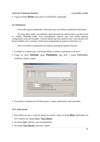 Centro de Treinamento Domínio                                             A sua melhor escolha

8. Clique no botão Gravar, para salvar as informações cadastradas.



2.5. Parâmetros

       Para cada empresa cadastrada, é necessário que você defina os parâmetros da mesma.

        Por meio dessa opção, será definida a parametrização da empresa para o uso da mesma
no módulo Domínio Lalur. Esse procedimento permite que você defina algumas
configurações como por exemplo: o tipo de cálculo que será usado no ano, o ano em que você
deseja trabalhar com o sistema, o limite para compensação de prejuízos anteriores, etc.

       Para você definir os parâmetros da empresa, proceda da seguinte maneira:

1. Verifique se a empresa que você deseja definir ou alterar os parâmetros está ativa.
2. Clique no menu Controle, opção Parâmetros, para abrir a janela Parâmetros,
  conforme a figura a seguir:




3. Essa janela é composta por 02 (duas) guias, a seguir explicaremos cada uma delas.



2.5.1. Guia Gerais

1. Para incluir um ano e o tipo de cálculo do mesmo, clique no botão Novo, habilitando um
  novo registro nos campos Ano e Tipo Cálculo.
2. No campo Ano, informe o ano correspondente.
3. No campo Tipo Cálculo, selecione a opção:
                                                                                           44
 