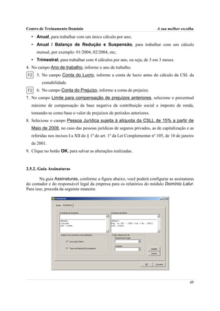 Centro de Treinamento Domínio                                            A sua melhor escolha

  • Anual, para trabalhar com um único cálculo por ano;
  • Anual / Balanço de Redução e Suspensão, para trabalhar com um cálculo
     mensal, por exemplo: 01/2004, 02/2004, etc;
  • Trimestral, para trabalhar com 4 cálculos por ano, ou seja, de 3 em 3 meses.
4. No campo Ano de trabalho, informe o ano de trabalho.
     5. No campo Conta do Lucro, informe a conta de lucro antes do cálculo da CSL da
        contabilidade.
     6. No campo Conta do Prejuízo, informe a conta de prejuízo.
7. No campo Limite para compensação de prejuízos anteriores, selecione o percentual
  máximo de compensação da base negativa da contribuição social e imposto de renda,
  tomando-se como base o valor de prejuízos de períodos anteriores.
8. Selecione o campo Pessoa Jurídica sujeita à alíquota da CSLL de 15% a partir de
  Maio de 2008, no caso das pessoas jurídicas de seguros privados, as de capitalização e as
  referidas nos incisos I a XII do § 1º do art. 1º da Lei Complementar nº 105, de 10 de janeiro
  de 2001.
9. Clique no botão OK, para salvar as alterações realizadas.



2.5.2. Guia Assinaturas

        Na guia Assinaturas, conforme a figura abaixo, você poderá configurar as assinaturas
do contador e do responsável legal da empresa para os relatórios do módulo Domínio Lalur.
Para isso, proceda da seguinte maneira:




                                                                                            45
 