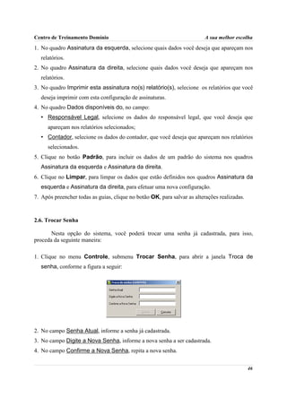 Centro de Treinamento Domínio                                            A sua melhor escolha
1. No quadro Assinatura da esquerda, selecione quais dados você deseja que apareçam nos
  relatórios.
2. No quadro Assinatura da direita, selecione quais dados você deseja que apareçam nos
  relatórios.
3. No quadro Imprimir esta assinatura no(s) relatório(s), selecione os relatórios que você
  deseja imprimir com esta configuração de assinaturas.
4. No quadro Dados disponíveis do, no campo:
  • Responsável Legal, selecione os dados do responsável legal, que você deseja que
     apareçam nos relatórios selecionados;
  • Contador, selecione os dados do contador, que você deseja que apareçam nos relatórios
     selecionados.
5. Clique no botão Padrão, para incluir os dados de um padrão do sistema nos quadros
  Assinatura da esquerda e Assinatura da direita.
6. Clique no Limpar, para limpar os dados que estão definidos nos quadros Assinatura da
  esquerda e Assinatura da direita, para efetuar uma nova configuração.
7. Após preencher todas as guias, clique no botão OK, para salvar as alterações realizadas.



2.6. Trocar Senha

       Nesta opção do sistema, você poderá trocar uma senha já cadastrada, para isso,
proceda da seguinte maneira:

1. Clique no menu Controle, submenu Trocar Senha, para abrir a janela Troca de
  senha, conforme a figura a seguir:




2. No campo Senha Atual, informe a senha já cadastrada.
3. No campo Digite a Nova Senha, informe a nova senha a ser cadastrada.
4. No campo Confirme a Nova Senha, repita a nova senha.


                                                                                              46
 