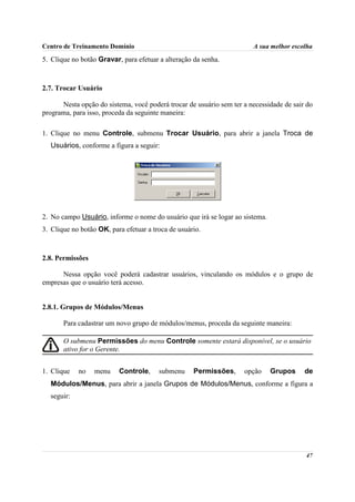 Centro de Treinamento Domínio                                          A sua melhor escolha

5. Clique no botão Gravar, para efetuar a alteração da senha.



2.7. Trocar Usuário

      Nesta opção do sistema, você poderá trocar de usuário sem ter a necessidade de sair do
programa, para isso, proceda da seguinte maneira:

1. Clique no menu Controle, submenu Trocar Usuário, para abrir a janela Troca de
  Usuários, conforme a figura a seguir:




2. No campo Usuário, informe o nome do usuário que irá se logar ao sistema.
3. Clique no botão OK, para efetuar a troca de usuário.



2.8. Permissões

      Nessa opção você poderá cadastrar usuários, vinculando os módulos e o grupo de
empresas que o usuário terá acesso.


2.8.1. Grupos de Módulos/Menus

       Para cadastrar um novo grupo de módulos/menus, proceda da seguinte maneira:

       O submenu Permissões do menu Controle somente estará disponível, se o usuário
       ativo for o Gerente.


1. Clique   no    menu    Controle,     submenu     Permissões,     opção     Grupos     de
  Módulos/Menus, para abrir a janela Grupos de Módulos/Menus, conforme a figura a
  seguir:




                                                                                         47
 