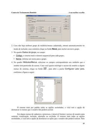 Centro de Treinamento Domínio                                            A sua melhor escolha




2. Caso não haja nenhum grupo de módulos/menus cadastrado, entrará automaticamente no
  modo de inclusão; caso contrário clique no botão Novo, para incluir um novo grupo.
3. No quadro Dados do grupo, no campo:
  • Código, o sistema trará o número sequencial para cada grupo;
  • Nome, informe um nome para o grupo.
4. No quadro Módulos/Menus, selecione os campos correspondentes aos módulos que o
  usuário terá permissão de acesso. Caso você queira restringir o acesso do usuário a alguns
  menus do sistema, clique no botão           , para abrir a janela Configurar Lalur para,
  conforme a figura a seguir:




      O sistema trará por padrão todas as opções assinaladas, e você terá a opção de
desmarcar os menus que o usuário não poderá acessar.

        Em alguns menus de cadastros e processos, é possível limitar o acesso do usuário para
somente visualização, inclusão, alteração ou exclusão. O sistema trará todas as opções
assinaladas, e você terá a opção de desmarcar as ações que o usuário não poderá realizar. Para

                                                                                           48
 