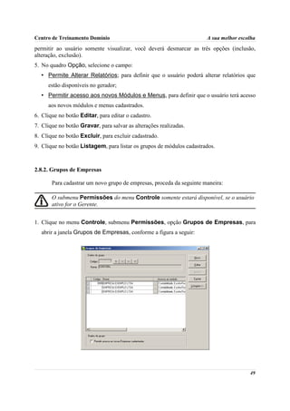 Centro de Treinamento Domínio                                         A sua melhor escolha
permitir ao usuário somente visualizar, você deverá desmarcar as três opções (inclusão,
alteração, exclusão).
5. No quadro Opção, selecione o campo:
  • Permite Alterar Relatórios; para definir que o usuário poderá alterar relatórios que
     estão disponíveis no gerador;
  • Permitir acesso aos novos Módulos e Menus, para definir que o usuário terá acesso
     aos novos módulos e menus cadastrados.
6. Clique no botão Editar, para editar o cadastro.
7. Clique no botão Gravar, para salvar as alterações realizadas.
8. Clique no botão Excluir, para excluir cadastrado.
9. Clique no botão Listagem, para listar os grupos de módulos cadastrados.



2.8.2. Grupos de Empresas

       Para cadastrar um novo grupo de empresas, proceda da seguinte maneira:

       O submenu Permissões do menu Controle somente estará disponível, se o usuário
       ativo for o Gerente.


1. Clique no menu Controle, submenu Permissões, opção Grupos de Empresas, para
  abrir a janela Grupos de Empresas, conforme a figura a seguir:




                                                                                       49
 