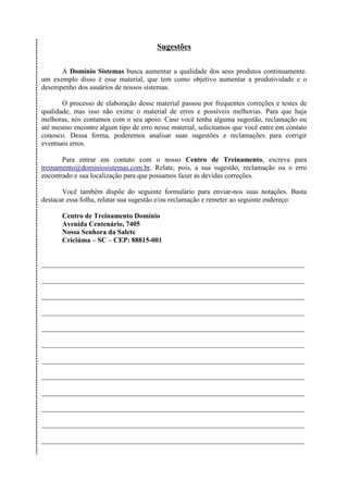Sugestões

      A Domínio Sistemas busca aumentar a qualidade dos seus produtos continuamente.
um exemplo disso é esse material, que tem como objetivo aumentar a produtividade e o
desempenho dos usuários de nossos sistemas.

       O processo de elaboração desse material passou por frequentes correções e testes de
qualidade, mas isso não exime o material de erros e possíveis melhorias. Para que haja
melhoras, nós contamos com o seu apoio. Caso você tenha alguma sugestão, reclamação ou
até mesmo encontre algum tipo de erro nesse material, solicitamos que você entre em contato
conosco. Dessa forma, poderemos analisar suas sugestões e reclamações para corrigir
eventuais erros.

       Para entrar em contato com o nosso Centro de Treinamento, escreva para
treinamento@dominiosistemas.com.br. Relate, pois, a sua sugestão, reclamação ou o erro
encontrado e sua localização para que possamos fazer as devidas correções.

       Você também dispõe do seguinte formulário para enviar-nos suas notações. Basta
destacar essa folha, relatar sua sugestão e/ou reclamação e remeter ao seguinte endereço:

       Centro de Treinamento Domínio
       Avenida Centenário, 7405
       Nossa Senhora da Salete
       Criciúma – SC – CEP: 88815-001


___________________________________________________________________________

___________________________________________________________________________

___________________________________________________________________________

___________________________________________________________________________

___________________________________________________________________________

___________________________________________________________________________

___________________________________________________________________________

___________________________________________________________________________

___________________________________________________________________________

___________________________________________________________________________

___________________________________________________________________________

___________________________________________________________________________
 