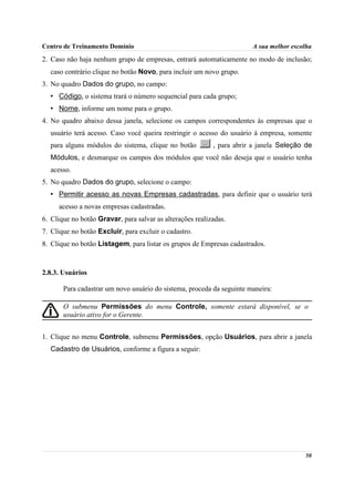 Centro de Treinamento Domínio                                          A sua melhor escolha
2. Caso não haja nenhum grupo de empresas, entrará automaticamente no modo de inclusão;
  caso contrário clique no botão Novo, para incluir um novo grupo.
3. No quadro Dados do grupo, no campo:
  • Código, o sistema trará o número sequencial para cada grupo;
  • Nome, informe um nome para o grupo.
4. No quadro abaixo dessa janela, selecione os campos correspondentes às empresas que o
  usuário terá acesso. Caso você queira restringir o acesso do usuário à empresa, somente
  para alguns módulos do sistema, clique no botão          , para abrir a janela Seleção de
  Módulos, e desmarque os campos dos módulos que você não deseja que o usuário tenha
  acesso.
5. No quadro Dados do grupo, selecione o campo:
  • Permitir acesso as novas Empresas cadastradas, para definir que o usuário terá
     acesso a novas empresas cadastradas.
6. Clique no botão Gravar, para salvar as alterações realizadas.
7. Clique no botão Excluir, para excluir o cadastro.
8. Clique no botão Listagem, para listar os grupos de Empresas cadastrados.



2.8.3. Usuários

       Para cadastrar um novo usuário do sistema, proceda da seguinte maneira:

       O submenu Permissões do menu Controle, somente estará disponível, se o
       usuário ativo for o Gerente.


1. Clique no menu Controle, submenu Permissões, opção Usuários, para abrir a janela
  Cadastro de Usuários, conforme a figura a seguir:




                                                                                        50
 