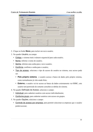 Centro de Treinamento Domínio                                           A sua melhor escolha




2. Clique no botão Novo, para incluir um novo usuário.
3. No quadro Usuário, no campo:
  • Código, o sistema trará o número sequencial para cada usuário;
  • Nome, informe o nome do usuário;
  • Senha, informe uma senha para o novo usuário;
  • Confirma, confirme a senha para o usuário;
  • Tipo de acesso, selecione o tipo de acesso do usuário no sistema, esse acesso pode
     ser:
     • Pelo próprio sistema, o usuário acessa o banco de dados pelo próprio sistema,
        como normalmente já vêm sendo feito;
     • Externo, o usuário vai ter acesso ao banco de dados externamente via ODBC, este
        usuário terá permissão de somente consultar as tabelas do sistema.
4. No quadro Definição de Acesso, selecione o campo:
  • Individual, para cadastrar usuários com acesso individualmente;
  • Conforme grupo, para cadastrar usuários com acesso em grupos.
5. No quadro Opções, selecione o campo:
  • Controle de acesso por empresa, para permitir selecionar as empresas que o usuário
     poderá acessar;




                                                                                         51
 