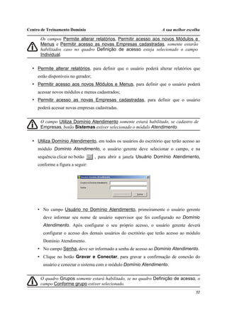 Centro de Treinamento Domínio                                       A sua melhor escolha

      Os campos Permite alterar relatórios, Permitir acesso aos novos Módulos e
      Menus e Permitir acesso as novas Empresas cadastradas, somente estarão
      habilitados caso no quadro Definição de acesso esteja selecionado o campo
      Individual.


  • Permite alterar relatórios, para definir que o usuário poderá alterar relatórios que
     estão disponíveis no gerador;
  • Permitir acesso aos novos Módulos e Menus, para definir que o usuário poderá
     acessar novos módulos e menus cadastrados;
  • Permitir acesso as novas Empresas cadastradas, para definir que o usuário
     poderá acessar novas empresas cadastradas.


      O campo Utiliza Domínio Atendimento somente estará habilitado, se cadastro de
      Empresas, botão Sistemas estiver selecionado o módulo Atendimento.


  • Utiliza Domínio Atendimento, em todos os usuários do escritório que terão acesso ao
     módulo Domínio Atendimento, o usuário gerente deve selecionar o campo, e na
     sequência clicar no botão       , para abrir a janela Usuário Domínio Atendimento,
     conforme a figura a seguir:




     • No campo Usuário no Domínio Atendimento, primeiramente o usuário gerente
       deve informar seu nome de usuário supervisor que foi configurado no Domínio
       Atendimento. Após configurar o seu próprio acesso, o usuário gerente deverá
       configurar o acesso dos demais usuários do escritório que terão acesso ao módulo
       Domínio Atendimento.
     • No campo Senha, deve ser informado a senha de acesso ao Domínio Atendimento.
     • Clique no botão Gravar e Conectar, para gravar a confirmação de conexão do
       usuário e conectar o sistema com o módulo Domínio Atendimento.


      O quadro Grupos somente estará habilitado, se no quadro Definição de acesso, o
      campo Conforme grupo estiver selecionado.
                                                                                     52
 