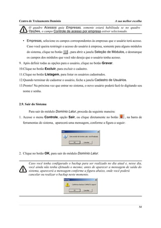 Centro de Treinamento Domínio                                             A sua melhor escolha

       O quadro Acessos guia Empresas, somente estará habilitada se no quadro
       Opções, o campo Controle de acesso por empresa estiver selecionado.

  • Empresas, selecione os campos correspondentes às empresas que o usuário terá acesso.
     Caso você queira restringir o acesso do usuário à empresa, somente para alguns módulos
     do sistema, clique no botão     , para abrir a janela Seleção de Módulos, e desmarque
     os campos dos módulos que você não deseja que o usuário tenha acesso.
9. Após definir todas as opções para o usuário, clique no botão Gravar.
10.Clique no botão Excluir, para excluir o cadastro.
11.Clique no botão Listagem, para listar os usuários cadastrados.
12.Quando terminar de cadastrar o usuário, feche a janela Cadastro de Usuários.
13.Pronto! Na próxima vez que entrar no sistema, o novo usuário poderá fazê-lo digitando seu
  nome e senha.



2.9. Sair do Sistema

       Para sair do módulo Domínio Lalur, proceda da seguinte maneira:
1. Acesse o menu Controle, opção Sair, ou clique diretamente no botão            , na barra de
  ferramentas do sistema, aparecerá uma mensagem, conforme a figura a seguir:




2. Clique no botão OK, para sair do módulo Domínio Lalur.


       Caso você tenha configurado o backup para ser realizado no dia atual e, nesse dia,
       você ainda não tenha efetuado o mesmo; antes de aparecer a mensagem de saída do
       sistema, aparecerá a mensagem conforme a figura abaixo, onde você poderá
       cancelar ou realizar o backup neste momento.




                                                                                           54
 
