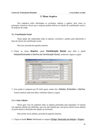 Centro de Treinamento Domínio                                             A sua melhor escolha

                                    3. Menu Arquivo

       Nos cadastros serão informadas as exclusões, adições e ganhos, bem como os
principais incentivos fiscais que a empresa poderá utilizar no cálculo da contribuição social e
do imposto de renda.


3.1. Contribuição Social

       Nesta opção são cadastradas todas as adições, exclusões e ganhos para determinar a
base de cálculo da contribuição social.

       Para isso, proceda da seguinte maneira:

6. Clique no menu Arquivo, opção Contribuição Social, para abrir a janela
  Adições/Exclusões e Ganhos da Contribuição Social, conforme a figura a seguir:




7. Essa janela é composta por 03 (três) guias, sendo elas: Adições, Exclusões e Ganhos.
  Vamos explicar cada uma delas, conforme tópicos a seguir.



3.1.1. Guia Adições

        Nessa guia você irá cadastrar todas as adições permitidas pela legislação. O sistema
traz algumas adições pré definidas, mas isso não impede que você possa incluir novas adições
ou possa alterar a descrição das adições já existentes.

       Para incluir novas adições, proceda da seguinte maneira:

1. Clique no botão Novo, habilitando os campos Código, Descrição da Adição e Origem.

                                                                                            55
 
