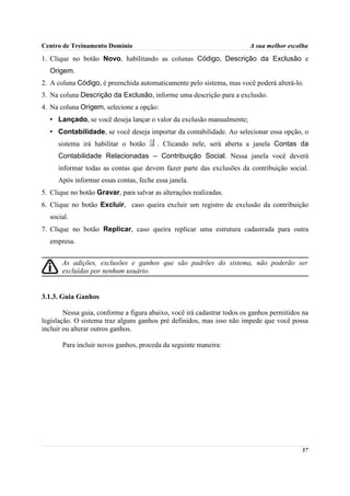 Centro de Treinamento Domínio                                            A sua melhor escolha

1. Clique no botão Novo, habilitando as colunas Código, Descrição da Exclusão e
  Origem.
2. A coluna Código, é preenchida automaticamente pelo sistema, mas você poderá alterá-lo.
3. Na coluna Descrição da Exclusão, informe uma descrição para a exclusão.
4. Na coluna Origem, selecione a opção:
  • Lançado, se você deseja lançar o valor da exclusão manualmente;
  • Contabilidade, se você deseja importar da contabilidade. Ao selecionar essa opção, o
     sistema irá habilitar o botão      . Clicando nele, será aberta a janela Contas da
     Contabilidade Relacionadas – Contribuição Social. Nessa janela você deverá
     informar todas as contas que devem fazer parte das exclusões da contribuição social.
     Após informar essas contas, feche essa janela.
5. Clique no botão Gravar, para salvar as alterações realizadas.
6. Clique no botão Excluir, caso queira excluir um registro de exclusão da contribuição
  social.
7. Clique no botão Replicar, caso queira replicar uma estrutura cadastrada para outra
  empresa.


       As adições, exclusões e ganhos que são padrões do sistema, não poderão ser
       excluídas por nenhum usuário.


3.1.3. Guia Ganhos

        Nessa guia, conforme a figura abaixo, você irá cadastrar todos os ganhos permitidos na
legislação. O sistema traz alguns ganhos pré definidos, mas isso não impede que você possa
incluir ou alterar outros ganhos.

       Para incluir novos ganhos, proceda da seguinte maneira:




                                                                                           57
 