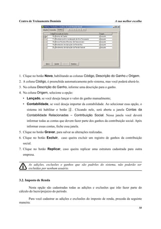 Centro de Treinamento Domínio                                         A sua melhor escolha




1. Clique no botão Novo, habilitando as colunas Código, Descrição do Ganho e Origem.
2. A coluna Código, é preenchida automaticamente pelo sistema, mas você poderá alterá-lo.
3. Na coluna Descrição do Ganho, informe uma descrição para o ganho.
4. Na coluna Origem, selecione a opção:
  • Lançado, se você deseja lançar o valor do ganho manualmente;
  • Contabilidade, se você deseja importar da contabilidade. Ao selecionar essa opção, o
     sistema irá habilitar o botão      . Clicando nele, será aberta a janela Contas da
     Contabilidade Relacionadas – Contribuição Social. Nessa janela você deverá
     informar todas as contas que devem fazer parte dos ganhos da contribuição social. Após
     informar essas contas, feche essa janela.
5. Clique no botão Gravar, para salvar as alterações realizadas.
6. Clique no botão Excluir, caso queira excluir um registro de ganhos da contribuição
  social.
7. Clique no botão Replicar, caso queira replicar uma estrutura cadastrada para outra
  empresa.


       As adições, exclusões e ganhos que são padrões do sistema, não poderão ser
       excluídas por nenhum usuário.


3.2. Imposto de Renda

       Nesta opção são cadastradas todas as adições e exclusões que irão fazer parte do
cálculo do lucro/prejuízo do período.

      Para você cadastrar as adições e exclusões do imposto de renda, proceda da seguinte
maneira:
                                                                                        58
 
