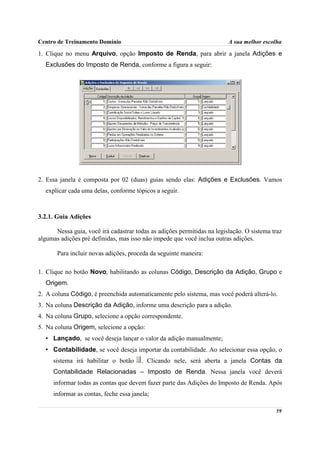 Centro de Treinamento Domínio                                            A sua melhor escolha

1. Clique no menu Arquivo, opção Imposto de Renda, para abrir a janela Adições e
  Exclusões do Imposto de Renda, conforme a figura a seguir:




2. Essa janela é composta por 02 (duas) guias sendo elas: Adições e Exclusões. Vamos
  explicar cada uma delas, conforme tópicos a seguir.



3.2.1. Guia Adições

      Nessa guia, você irá cadastrar todas as adições permitidas na legislação. O sistema traz
algumas adições pré definidas, mas isso não impede que você inclua outras adições.

       Para incluir novas adições, proceda da seguinte maneira:

1. Clique no botão Novo, habilitando as colunas Código, Descrição da Adição, Grupo e
  Origem.
2. A coluna Código, é preenchida automaticamente pelo sistema, mas você poderá alterá-lo.
3. Na coluna Descrição da Adição, informe uma descrição para a adição.
4. Na coluna Grupo, selecione a opção correspondente.
5. Na coluna Origem, selecione a opção:
  • Lançado, se você deseja lançar o valor da adição manualmente;
  • Contabilidade, se você deseja importar da contabilidade. Ao selecionar essa opção, o
     sistema irá habilitar o botão      . Clicando nele, será aberta a janela Contas da
     Contabilidade Relacionadas – Imposto de Renda. Nessa janela você deverá
     informar todas as contas que devem fazer parte das Adições do Imposto de Renda. Após
     informar as contas, feche essa janela;

                                                                                           59
 
