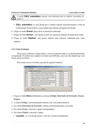 Centro de Treinamento Domínio                                            A sua melhor escolha

       A opção CSLL automático somente será utilizada para as adições vinculadas ao
       grupo 3.


  • CSLL automático, se você deseja que o sistema importe automaticamente o valor da
     Contribuição Social (CSLL), como adição para cálculo do Imposto de Renda.
6. Clique no botão Gravar, para salvar as alterações realizadas.
7. Clique no botão Excluir, caso queira excluir um registro de adições do imposto de renda.
8. Clique no botão Replicar, caso queira replicar uma estrutura cadastrada para outra
  empresa.



3.2.2. Guia Exclusões

        Nessa guia, conforme a figura abaixo, você irá cadastrar todas as exclusões permitidas
na legislação. O sistema traz algumas exclusões pré definidas, mas isso não impede que você
inclua outras exclusões.

       Para incluir novas exclusões, proceda da seguinte maneira:




1. Clique no botão Novo, habilitando as colunas Código, Descrição da Exclusão, Grupo e
  Origem.
2. A coluna Código, é preenchida pelo sistema, mas você poderá alterá-lo.
3. Na coluna Descrição da Exclusão, informe uma descrição para a exclusão.
4. Na coluna Grupo, selecione a opção correspondente.
5. Na coluna Origem, selecione a opção:
  • Lançado, se você deseja lançar o valor da exclusão manualmente;


                                                                                           60
 