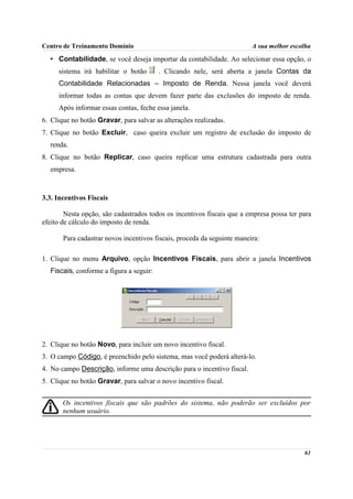 Centro de Treinamento Domínio                                            A sua melhor escolha

  • Contabilidade, se você deseja importar da contabilidade. Ao selecionar essa opção, o
     sistema irá habilitar o botão       . Clicando nele, será aberta a janela Contas da
     Contabilidade Relacionadas – Imposto de Renda. Nessa janela você deverá
     informar todas as contas que devem fazer parte das exclusões do imposto de renda.
     Após informar essas contas, feche essa janela.
6. Clique no botão Gravar, para salvar as alterações realizadas.
7. Clique no botão Excluir, caso queira excluir um registro de exclusão do imposto de
  renda.
8. Clique no botão Replicar, caso queira replicar uma estrutura cadastrada para outra
  empresa.



3.3. Incentivos Fiscais

        Nesta opção, são cadastrados todos os incentivos fiscais que a empresa possa ter para
efeito de cálculo do imposto de renda.

       Para cadastrar novos incentivos fiscais, proceda da seguinte maneira:

1. Clique no menu Arquivo, opção Incentivos Fiscais, para abrir a janela Incentivos
  Fiscais, conforme a figura a seguir:




2. Clique no botão Novo, para incluir um novo incentivo fiscal.
3. O campo Código, é preenchido pelo sistema, mas você poderá alterá-lo.
4. No campo Descrição, informe uma descrição para o incentivo fiscal.
5. Clique no botão Gravar, para salvar o novo incentivo fiscal.


       Os incentivos fiscais que são padrões do sistema, não poderão ser excluídos por
       nenhum usuário.




                                                                                          61
 