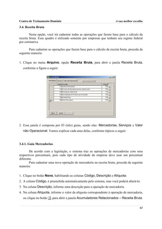 Centro de Treinamento Domínio                                           A sua melhor escolha

3.4. Receita Bruta

        Nesta opção, você irá cadastrar todas as operações que fazem base para o cálculo da
receita bruta. Esse quadro é utilizado somente por empresas que tenham seu regime federal
por estimativa.

       Para cadastrar as operações que fazem base para o cálculo da receita bruta, proceda da
seguinte maneira:

1. Clique no menu Arquivo, opção Receita Bruta, para abrir a janela Receita Bruta,
  conforme a figura a seguir:




2. Essa janela é composta por 03 (três) guias, sendo elas: Mercadorias, Serviços e Valor
  não Operacional. Vamos explicar cada uma delas, conforme tópicos a seguir.



3.4.1. Guia Mercadorias

        De acordo com a legislação, o sistema traz as operações de mercadorias com seus
respectivos percentuais, pois cada tipo de atividade da empresa deve usar um percentual
diferente.
        Para cadastrar uma nova operação de mercadoria na receita bruta, proceda da seguinte
maneira:

1. Clique no botão Novo, habilitando as colunas Código, Descrição e Alíquota.
2. A coluna Código, é preenchida automaticamente pelo sistema, mas você poderá alterá-lo.
3. Na coluna Descrição, informe uma descrição para a operação de mercadoria.
4. Na coluna Alíquota, informe o valor da alíquota correspondente à operação de mercadoria,
  ou clique no botão   , para abrir a janela Acumuladores Relacionados – Receita Bruta.

                                                                                          62
 