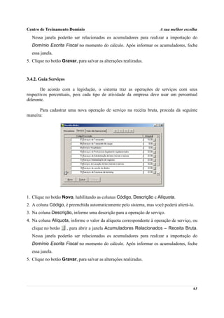 Centro de Treinamento Domínio                                          A sua melhor escolha
  Nessa janela poderão ser relacionados os acumuladores para realizar a importação do
  Domínio Escrita Fiscal no momento do cálculo. Após informar os acumuladores, feche
  essa janela.
5. Clique no botão Gravar, para salvar as alterações realizadas.



3.4.2. Guia Serviços

       De acordo com a legislação, o sistema traz as operações de serviços com seus
respectivos percentuais, pois cada tipo de atividade da empresa deve usar um percentual
diferente.

      Para cadastrar uma nova operação de serviço na receita bruta, proceda da seguinte
maneira:




1. Clique no botão Novo, habilitando as colunas Código, Descrição e Alíquota.
2. A coluna Código, é preenchida automaticamente pelo sistema, mas você poderá alterá-lo.
3. Na coluna Descrição, informe uma descrição para a operação de serviço.
4. Na coluna Alíquota, informe o valor da alíquota correspondente à operação de serviço, ou
  clique no botão      , para abrir a janela Acumuladores Relacionados – Receita Bruta.
  Nessa janela poderão ser relacionados os acumuladores para realizar a importação do
  Domínio Escrita Fiscal no momento do cálculo. Após informar os acumuladores, feche
  essa janela.
5. Clique no botão Gravar, para salvar as alterações realizadas.




                                                                                        63
 